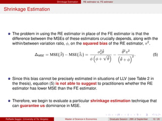 Shrinkage Estimation    RE estimator vs. FE estimator


Shrinkage Estimation



      The problem in using the RE estimator in place of the FE estimator is that the
      difference between the MSEs of these estimators crucially depends, along with the
      within/between variation ratio, φ, on the squared bias of the RE estimator, π 2 .
                                                                                2ˆ        ˆ
                                        ˆ        ˆ                             σu θ       θ2 π2
                             ∆MSE = MSE(β) − MSE(βr ) =                        “   p ”−“        ”2 .                                  (5)
                                                                            φ φ+ θ  ˆ    ˆ
                                                                                        θ+φ



      Since this bias cannot be precisely estimated in situations of LLV (see Table 2 in
      the thesis), equation (5) is not able to suggest to practitioners whether the RE
      estimator has lower MSE than the FE estimator.


      Therefore, we begin to evaluate a particular shrinkage estimation technique that
      can guarantee us dominance in MSE.


Raffaele Saggio (University of Tor Vergata)          Master of Science in Economics            Graduate Session - 29th of September   12 / 20
 