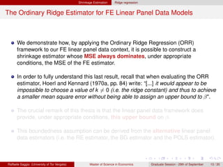 Shrinkage Estimation    Ridge regression


The Ordinary Ridge Estimator for FE Linear Panel Data Models



      We demonstrate how, by applying the Ordinary Ridge Regression (ORR)
      framework to our FE linear panel data context, it is possible to construct a
      shrinkage estimator whose MSE always dominates, under appropriate
      conditions, the MSE of the FE estimator.

      In order to fully understand this last result, recall that when evaluating the ORR
      estimator, Hoerl and Kennard (1970a, pp. 84) write: “[...] it would appear to be
      impossible to choose a value of k = 0 (i.e. the ridge constant) and thus to achieve
      a smaller mean square error without being able to assign an upper bound to β".

      The crucial remark of this thesis is that the linear panel data framework does
      provide, under appropriate conditions, this upper bound on β.

      This boundedness assumption can be derived from the alternative linear panel
      data estimators (i.e. the RE estimator, the BG estimator and the POLS estimator).



Raffaele Saggio (University of Tor Vergata)          Master of Science in Economics      Graduate Session - 29th of September   13 / 20
 