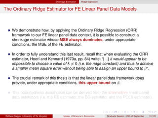 Shrinkage Estimation    Ridge regression


The Ordinary Ridge Estimator for FE Linear Panel Data Models



      We demonstrate how, by applying the Ordinary Ridge Regression (ORR)
      framework to our FE linear panel data context, it is possible to construct a
      shrinkage estimator whose MSE always dominates, under appropriate
      conditions, the MSE of the FE estimator.

      In order to fully understand this last result, recall that when evaluating the ORR
      estimator, Hoerl and Kennard (1970a, pp. 84) write: “[...] it would appear to be
      impossible to choose a value of k = 0 (i.e. the ridge constant) and thus to achieve
      a smaller mean square error without being able to assign an upper bound to β".

      The crucial remark of this thesis is that the linear panel data framework does
      provide, under appropriate conditions, this upper bound on β.

      This boundedness assumption can be derived from the alternative linear panel
      data estimators (i.e. the RE estimator, the BG estimator and the POLS estimator).



Raffaele Saggio (University of Tor Vergata)          Master of Science in Economics      Graduate Session - 29th of September   13 / 20
 