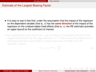 Shrinkage Estimation    Ridge regression


Estimate of the Largest Biasing Factor




      It is easy to see in fact that, under the assumption that the impact of the regressor
      on the dependent variable (that is, β) has the same direction of the impact of the
      regressor on the unobservables ﬁxed effects (that is, π), the RE estimator provides
      an upper bound on the coefﬁcient of interest.

      By exploiting this prior bound on β, we can derive a consistent estimate of the
      largest biasing factor for the ridge estimator, k max , that ensures the existence of a
      shrinkage estimator whose MSE is always lower than the MSE of the FE
      estimator. That is,
                                                         2σ 2
                                        0 < k < k max = 2u                                  (6)
                                                          β




Raffaele Saggio (University of Tor Vergata)          Master of Science in Economics      Graduate Session - 29th of September   14 / 20
 