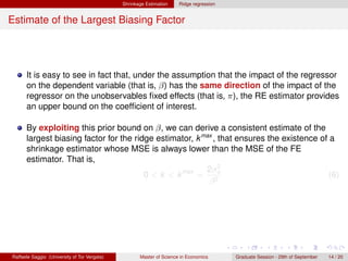 Shrinkage Estimation    Ridge regression


Estimate of the Largest Biasing Factor




      It is easy to see in fact that, under the assumption that the impact of the regressor
      on the dependent variable (that is, β) has the same direction of the impact of the
      regressor on the unobservables ﬁxed effects (that is, π), the RE estimator provides
      an upper bound on the coefﬁcient of interest.

      By exploiting this prior bound on β, we can derive a consistent estimate of the
      largest biasing factor for the ridge estimator, k max , that ensures the existence of a
      shrinkage estimator whose MSE is always lower than the MSE of the FE
      estimator. That is,
                                                         2σ 2
                                        0 < k < k max = 2u                                  (6)
                                                          β




Raffaele Saggio (University of Tor Vergata)          Master of Science in Economics      Graduate Session - 29th of September   14 / 20
 