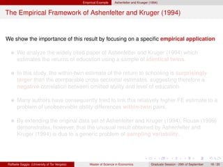 Empirical Example    Ashenfelter and Krueger (1994)


The Empirical Framework of Ashenfelter and Kruger (1994)


We show the importance of this result by focusing on a speciﬁc empirical application

      We analyze the widely cited paper of Ashenfelter and Kruger (1994) which
      estimates the returns of education using a sample of identical twins.

      In this study, the within-twin estimate of the return to schooling is surprisingly
      larger than the comparable cross sectional estimates, suggesting therefore a
      negative correlation between omitted ability and level of education.

      Many authors have consequently tried to link this relatively higher FE estimate to a
      problem of unobservable ability differences within-twin pairs.

      By extending the original data set of Ashenfelter and Kruger (1994), Rouse (1999)
      demonstrates, however, that the unusual result obtained by Ashenfelter and
      Kruger (1994) is due to a generic problem of sampling variability.




Raffaele Saggio (University of Tor Vergata)       Master of Science in Economics            Graduate Session - 29th of September   18 / 20
 