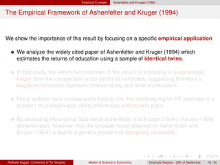 Empirical Example    Ashenfelter and Krueger (1994)


The Empirical Framework of Ashenfelter and Kruger (1994)


We show the importance of this result by focusing on a speciﬁc empirical application

      We analyze the widely cited paper of Ashenfelter and Kruger (1994) which
      estimates the returns of education using a sample of identical twins.

      In this study, the within-twin estimate of the return to schooling is surprisingly
      larger than the comparable cross sectional estimates, suggesting therefore a
      negative correlation between omitted ability and level of education.

      Many authors have consequently tried to link this relatively higher FE estimate to a
      problem of unobservable ability differences within-twin pairs.

      By extending the original data set of Ashenfelter and Kruger (1994), Rouse (1999)
      demonstrates, however, that the unusual result obtained by Ashenfelter and
      Kruger (1994) is due to a generic problem of sampling variability.




Raffaele Saggio (University of Tor Vergata)       Master of Science in Economics            Graduate Session - 29th of September   18 / 20
 