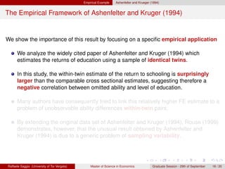 Empirical Example    Ashenfelter and Krueger (1994)


The Empirical Framework of Ashenfelter and Kruger (1994)


We show the importance of this result by focusing on a speciﬁc empirical application

      We analyze the widely cited paper of Ashenfelter and Kruger (1994) which
      estimates the returns of education using a sample of identical twins.

      In this study, the within-twin estimate of the return to schooling is surprisingly
      larger than the comparable cross sectional estimates, suggesting therefore a
      negative correlation between omitted ability and level of education.

      Many authors have consequently tried to link this relatively higher FE estimate to a
      problem of unobservable ability differences within-twin pairs.

      By extending the original data set of Ashenfelter and Kruger (1994), Rouse (1999)
      demonstrates, however, that the unusual result obtained by Ashenfelter and
      Kruger (1994) is due to a generic problem of sampling variability.




Raffaele Saggio (University of Tor Vergata)       Master of Science in Economics            Graduate Session - 29th of September   18 / 20
 