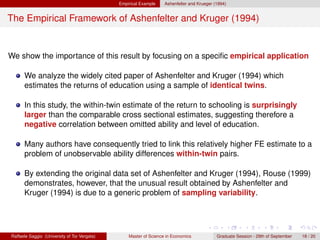 Empirical Example    Ashenfelter and Krueger (1994)


The Empirical Framework of Ashenfelter and Kruger (1994)


We show the importance of this result by focusing on a speciﬁc empirical application

      We analyze the widely cited paper of Ashenfelter and Kruger (1994) which
      estimates the returns of education using a sample of identical twins.

      In this study, the within-twin estimate of the return to schooling is surprisingly
      larger than the comparable cross sectional estimates, suggesting therefore a
      negative correlation between omitted ability and level of education.

      Many authors have consequently tried to link this relatively higher FE estimate to a
      problem of unobservable ability differences within-twin pairs.

      By extending the original data set of Ashenfelter and Kruger (1994), Rouse (1999)
      demonstrates, however, that the unusual result obtained by Ashenfelter and
      Kruger (1994) is due to a generic problem of sampling variability.




Raffaele Saggio (University of Tor Vergata)       Master of Science in Economics            Graduate Session - 29th of September   18 / 20
 