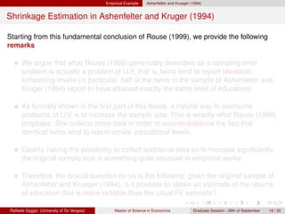 Empirical Example    Ashenfelter and Krueger (1994)


Shrinkage Estimation in Ashenfelter and Kruger (1994)

Starting from this fundamental conclusion of Rouse (1999), we provide the following
remarks

      We argue that what Rouse (1999) generically describes as a sampling error
      problem is actually a problem of LLV, that is, twins tend to report identical
      schooling levels (in particular, half of the twins in the sample of Ashenfelter and
      Kruger (1994) report to have attained exactly the same level of education).

      As formally shown in the ﬁrst part of this thesis, a natural way to overcome
      problems of LLV is to increase the sample size. This is exactly what Rouse (1999)
      proposes. She collects more data in order to counterbalance the fact that
      identical twins tend to report similar educational levels.

      Clearly, having the possibility to collect additional data so to increase signiﬁcantly
      the original sample size is something quite unusual in empirical works.

      Therefore, the crucial question for us is the following: given the original sample of
      Ashenfelter and Krueger (1994), is it possible to obtain an estimate of the returns
      of education that is more reliable than the usual FE estimate?

Raffaele Saggio (University of Tor Vergata)       Master of Science in Economics            Graduate Session - 29th of September   19 / 20
 