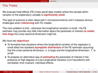 Introduction    Motivation


This Thesis

We evaluate ﬁxed effects (FE) linear panel data models where the sample within
variation of the explanatory variable is signiﬁcantly small.

This type of outcome is often observed in microeconometrics and it imposes serious
challenges when inferencing with FE models.

The main problem is that - whenever the longitudinal variation is small - the FE
estimator may provide very little information about the parameter of interest no matter
how large the cross sectional dimension might be.

We have two objectives:
      To formalize how situations where the longitudinal variation of the regressor is
      small affect the standard asymptotic distribution of the FE estimator assuming
      that the cross sectional dimension, n, is large and the longitudinal dimension, T , is
      small.
      To propose an alternative way of estimating the parameter of interest in the
      presence of high degrees of Low Longitudinal Variation (LLV henceforth) with
      correlated, time invariant, individual effects.


Raffaele Saggio (University of Tor Vergata)   Master of Science in Economics   Graduate Session - 29th of September   2 / 20
 