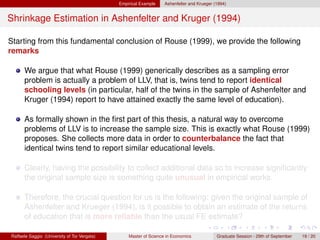 Empirical Example    Ashenfelter and Krueger (1994)


Shrinkage Estimation in Ashenfelter and Kruger (1994)

Starting from this fundamental conclusion of Rouse (1999), we provide the following
remarks

      We argue that what Rouse (1999) generically describes as a sampling error
      problem is actually a problem of LLV, that is, twins tend to report identical
      schooling levels (in particular, half of the twins in the sample of Ashenfelter and
      Kruger (1994) report to have attained exactly the same level of education).

      As formally shown in the ﬁrst part of this thesis, a natural way to overcome
      problems of LLV is to increase the sample size. This is exactly what Rouse (1999)
      proposes. She collects more data in order to counterbalance the fact that
      identical twins tend to report similar educational levels.

      Clearly, having the possibility to collect additional data so to increase signiﬁcantly
      the original sample size is something quite unusual in empirical works.

      Therefore, the crucial question for us is the following: given the original sample of
      Ashenfelter and Krueger (1994), is it possible to obtain an estimate of the returns
      of education that is more reliable than the usual FE estimate?

Raffaele Saggio (University of Tor Vergata)       Master of Science in Economics            Graduate Session - 29th of September   19 / 20
 