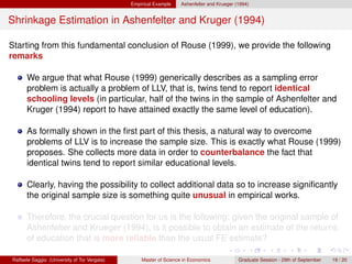 Empirical Example    Ashenfelter and Krueger (1994)


Shrinkage Estimation in Ashenfelter and Kruger (1994)

Starting from this fundamental conclusion of Rouse (1999), we provide the following
remarks

      We argue that what Rouse (1999) generically describes as a sampling error
      problem is actually a problem of LLV, that is, twins tend to report identical
      schooling levels (in particular, half of the twins in the sample of Ashenfelter and
      Kruger (1994) report to have attained exactly the same level of education).

      As formally shown in the ﬁrst part of this thesis, a natural way to overcome
      problems of LLV is to increase the sample size. This is exactly what Rouse (1999)
      proposes. She collects more data in order to counterbalance the fact that
      identical twins tend to report similar educational levels.

      Clearly, having the possibility to collect additional data so to increase signiﬁcantly
      the original sample size is something quite unusual in empirical works.

      Therefore, the crucial question for us is the following: given the original sample of
      Ashenfelter and Krueger (1994), is it possible to obtain an estimate of the returns
      of education that is more reliable than the usual FE estimate?

Raffaele Saggio (University of Tor Vergata)       Master of Science in Economics            Graduate Session - 29th of September   19 / 20
 