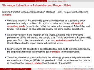 Empirical Example    Ashenfelter and Krueger (1994)


Shrinkage Estimation in Ashenfelter and Kruger (1994)

Starting from this fundamental conclusion of Rouse (1999), we provide the following
remarks

      We argue that what Rouse (1999) generically describes as a sampling error
      problem is actually a problem of LLV, that is, twins tend to report identical
      schooling levels (in particular, half of the twins in the sample of Ashenfelter and
      Kruger (1994) report to have attained exactly the same level of education).

      As formally shown in the ﬁrst part of this thesis, a natural way to overcome
      problems of LLV is to increase the sample size. This is exactly what Rouse (1999)
      proposes. She collects more data in order to counterbalance the fact that
      identical twins tend to report similar educational levels.

      Clearly, having the possibility to collect additional data so to increase signiﬁcantly
      the original sample size is something quite unusual in empirical works.

      Therefore, the crucial question for us is the following: given the original sample of
      Ashenfelter and Krueger (1994), is it possible to obtain an estimate of the returns
      of education that is more reliable than the usual FE estimate?

Raffaele Saggio (University of Tor Vergata)       Master of Science in Economics            Graduate Session - 29th of September   19 / 20
 