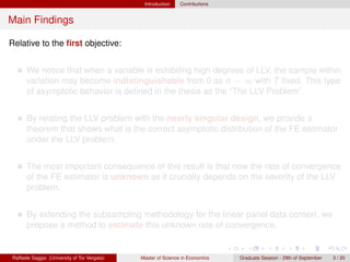Introduction    Contributions


Main Findings

Relative to the ﬁrst objective:


      We notice that when a variable is exhibiting high degrees of LLV, the sample within
      variation may become indistinguishable from 0 as n → ∞ with T ﬁxed. This type
      of asymptotic behavior is deﬁned in the thesis as the “The LLV Problem”.


      By relating the LLV problem with the nearly singular design, we provide a
      theorem that shows what is the correct asymptotic distribution of the FE estimator
      under the LLV problem.


      The most important consequence of this result is that now the rate of convergence
      of the FE estimator is unknown as it crucially depends on the severity of the LLV
      problem.


      By extending the subsampling methodology for the linear panel data context, we
      propose a method to estimate this unknown rate of convergence.


Raffaele Saggio (University of Tor Vergata)   Master of Science in Economics   Graduate Session - 29th of September   3 / 20
 
