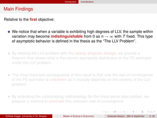 Introduction    Contributions


Main Findings

Relative to the ﬁrst objective:


      We notice that when a variable is exhibiting high degrees of LLV, the sample within
      variation may become indistinguishable from 0 as n → ∞ with T ﬁxed. This type
      of asymptotic behavior is deﬁned in the thesis as the “The LLV Problem”.


      By relating the LLV problem with the nearly singular design, we provide a
      theorem that shows what is the correct asymptotic distribution of the FE estimator
      under the LLV problem.


      The most important consequence of this result is that now the rate of convergence
      of the FE estimator is unknown as it crucially depends on the severity of the LLV
      problem.


      By extending the subsampling methodology for the linear panel data context, we
      propose a method to estimate this unknown rate of convergence.


Raffaele Saggio (University of Tor Vergata)   Master of Science in Economics   Graduate Session - 29th of September   3 / 20
 