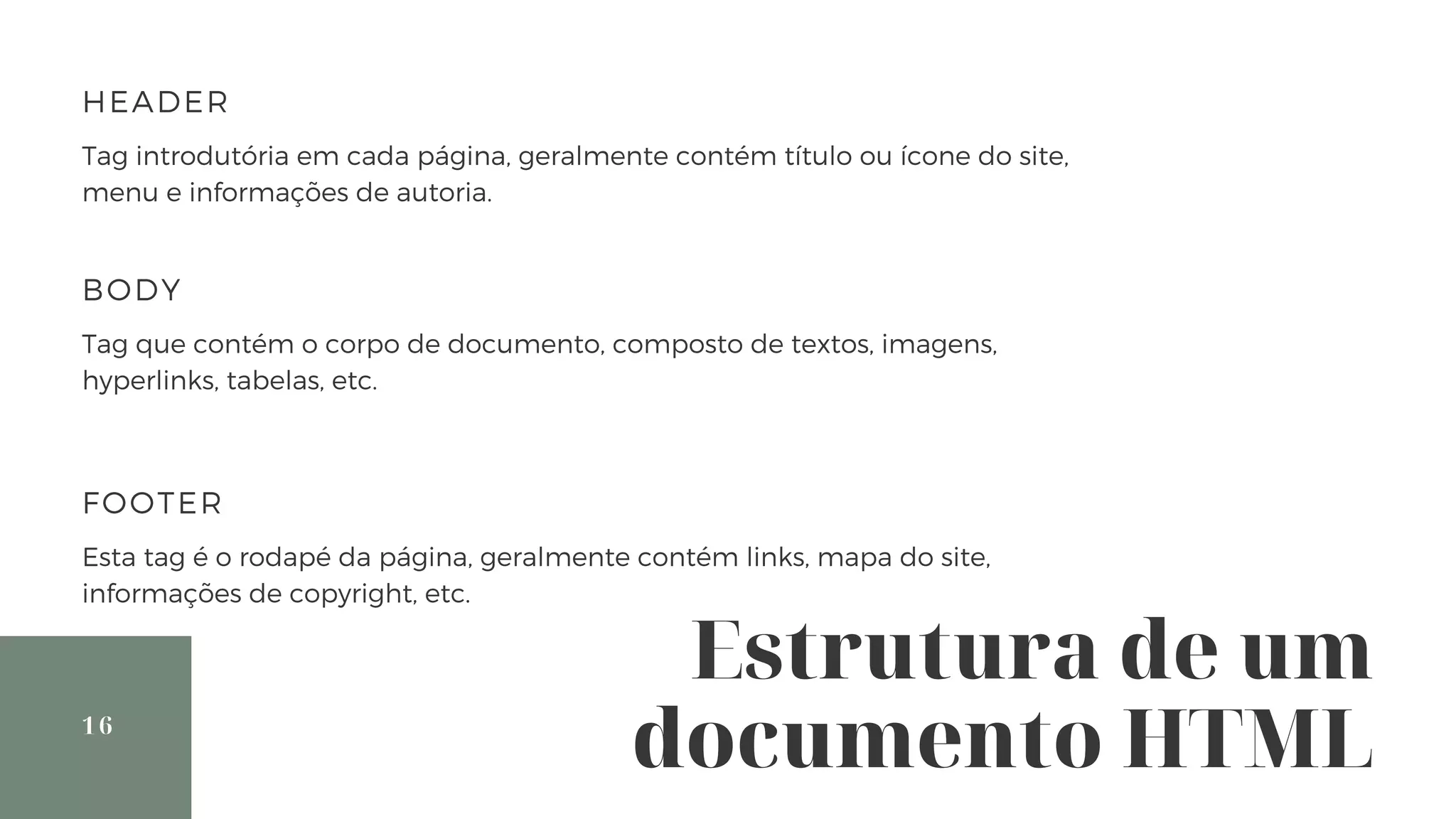 Estrutura de um
documento HTML16
HEADER
Tag introdutória em cada página, geralmente contém título ou ícone do site,
menu e informações de autoria.
BODY
Tag que contém o corpo de documento, composto de textos, imagens,
hyperlinks, tabelas, etc.
FOOTER
Esta tag é o rodapé da página, geralmente contém links, mapa do site,
informações de copyright, etc.
 