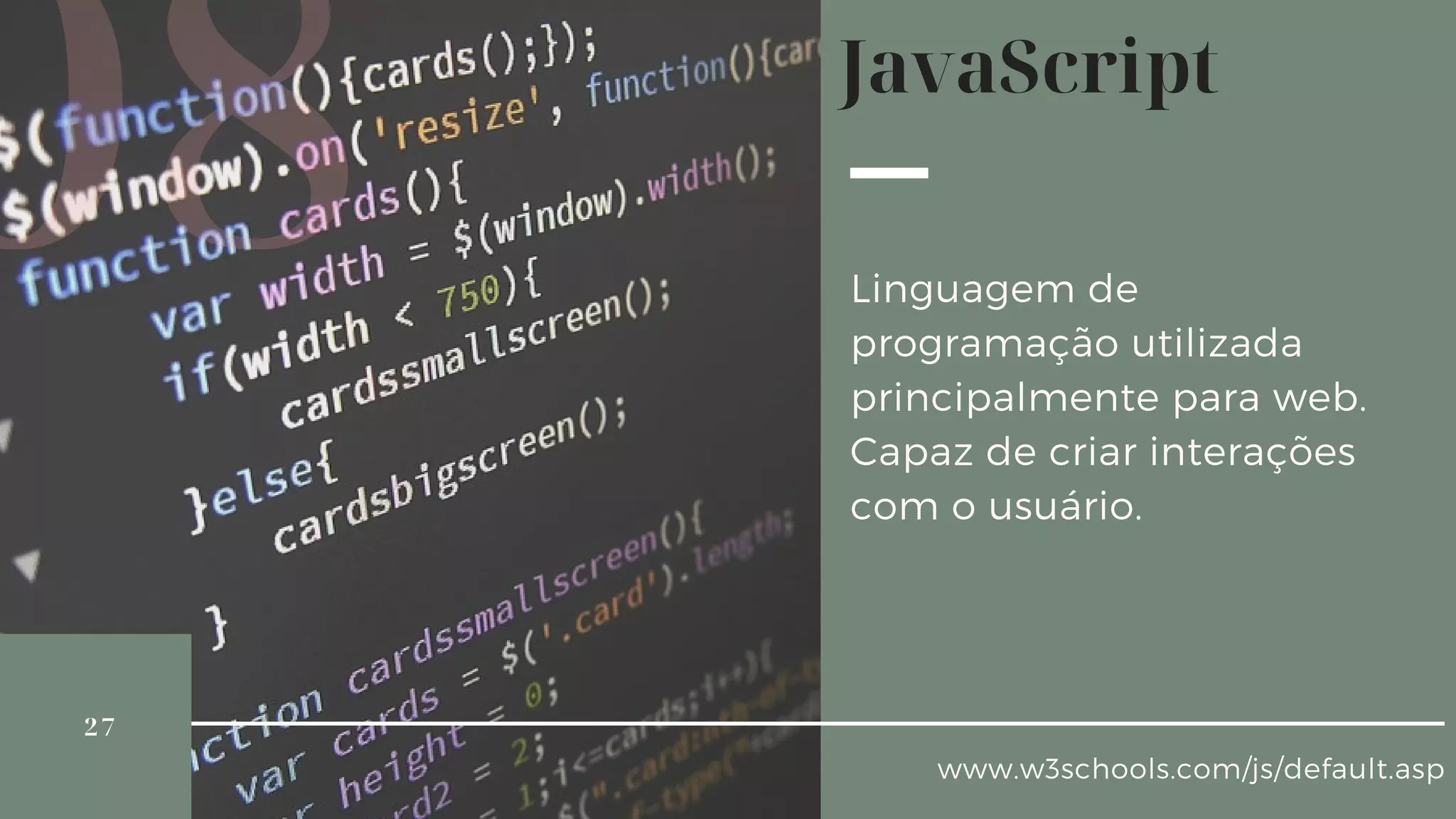 26
DEFINIÇÃO E SINTAXE
IMPLEMENTAÇÃO
PROPRIEDADES E FORMATOS
INTRODUÇÃO AO
JAVASCRIPT
08
www.w3schools.com/js/default.asp
Linguagem de
programação utilizada
principalmente para web.
Capaz de criar interações
com o usuário.
JavaScript
27
 