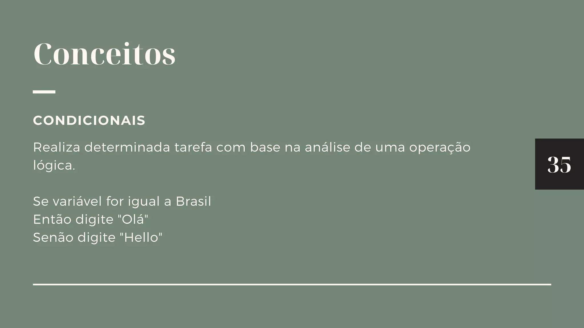 Conceitos
Realiza determinada tarefa com base na análise de uma operação
lógica.
Se variável for igual a Brasil
Então digite "Olá"
Senão digite "Hello"
CONDICIONAIS
35
 