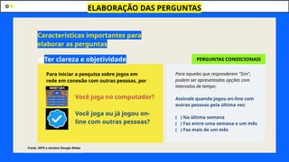 ●Ter clareza e objetividade
ELABORAÇÃO DAS PERGUNTAS
Características importantes para
elaborar as perguntas
Para iniciar a pesquisa sobre jogos em
rede em conexão com outras pessoas, por
exemplo
Você joga no computador?
Você joga ou já jogou on-
line com outras pessoas?
Para aqueles que responderem "Sim",
podem ser apresentadas opções com
intervalos de tempo:
Assinale quando jogou on-line com
outras pessoas pela última vez:
( ) Na última semana
( ) Faz entre uma semana e um mês
( ) Faz mais de um mês
PERGUNTAS CONDICIONAIS
Fonte: GIFS e stickers Google Slides
 