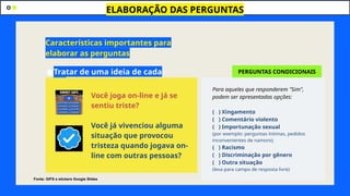 ●Tratar de uma ideia de cada
vez
ELABORAÇÃO DAS PERGUNTAS
Características importantes para
elaborar as perguntas
Você joga on-line e já se
sentiu triste?
Você já vivenciou alguma
situação que provocou
tristeza quando jogava on-
line com outras pessoas?
Para aqueles que responderem "Sim",
podem ser apresentadas opções:
( ) Xingamento
( ) Comentário violento
( ) Importunação sexual
(por exemplo: perguntas íntimas, pedidos
inconvenientes de namoro)
( ) Racismo
( ) Discriminação por gênero
( ) Outra situação
(leva para campo de resposta livre)
PERGUNTAS CONDICIONAIS
Fonte: GIFS e stickers Google Slides
 