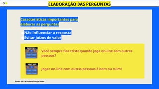 ●Não influenciar a resposta
●Evitar juízos de valor
ELABORAÇÃO DAS PERGUNTAS
Características importantes para
elaborar as perguntas
Você sempre fica triste quando joga on-line com outras
pessoas?
Jogar on-line com outras pessoas é bom ou ruim?
Fonte: GIFS e stickers Google Slides
 