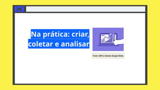 Na prática: criar,
coletar e analisar
Fonte: GIFS e stickers Google Slides
 