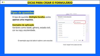 DICAS PARA CRIAR O FORMULÁRIO
O tipo de questão Múltipla Escolha aceita
apenas uma resposta.
Exemplos de aplicação
Variáveis como idade, gênero, estado civil,
cor ou raça, escolaridade.
O exemplo aqui do lado é sobre o ano escolar.
Tipos de questões
Fonte: Google Forms (captura de tela)
 