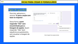 DICAS PARA CRIAR O FORMULÁRIO
Para isso, aplicamos o
recurso "Ir para a seção com
base na resposta".
Dessa forma, quem
responder "Sim" será
encaminhado para a
listagem de opções. Quem
responder "Não" dará
sequência ao questionário,
sem visualizar a listagem de
opções.
Tipos de questões
Fonte: Google Forms (captura de tela)
 