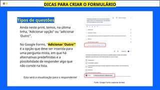 DICAS PARA CRIAR O FORMULÁRIO
J
Ainda neste print, temos, na última
linha, "Adicionar opção" ou "adicionar
'Outro'".
No Google Forms, "Adicionar 'Outro'"
é a opção que deve ser inserida para
uma pergunta mista, em que há
alternativas predefinidas e a
possibilidade de responder algo que
não conste na lista.
Esta será a visualização para o respondente!
Tipos de questões
Fonte: Google Forms (capturas de tela)
 