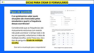 DICAS PARA CRIAR O FORMULÁRIO
J
E se quiséssemos saber quais
situações são vivenciadas pelos
estudantes e qual é a frequência
dessas ocorrências?
Considerando que as frequências são
mutuamente exclusivas (um evento
não pode acontecer o tempo todo e de
vez em quando), voltaríamos à ideia de
múltipla escolha, certo? Para isso, há o
tipo de pergunta Grade de múltipla
escolha.
Esta será a visualização para o respondente!
Tipos de questões
Fonte: Google Forms (capturas de tela)
 