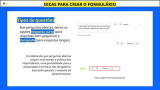 DICAS PARA CRIAR O FORMULÁRIO
J
Nas perguntas abertas, temos as
opções Resposta curta (para
respostas bem pequenas) e
Parágrafo (para respostas longas).
Considerando que perguntas abertas
exigem mais tempo e esforço dos
respondentes, uma possibilidade para o
pesquisador é torná-la não obrigatória,
buscando garantir o restante do
preenchimento.
Tipos de questões
Fonte: Google Forms (capturas de tela)
 