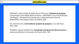 REFERÊNCIAS
GERHARDT, Tatiana Engel; SILVEIRA, Denise Tolfo (org.). Métodos de pesquisa.
Coordenação: Universidade Aberta do Brasil – UAB/UFRGS e Curso de Graduação
Tecnológica – Planejamento e Gestão para o Desenvolvimento Rural da
SEAD/UFRGS. Porto Alegre: Editora da UFRGS, 2009.
GIL, Antonio Carlos. Como elaborar projetos de pesquisa. 4. ed. São Paulo:
Atlas, 2002.
TRIVIÑOS, Augusto Nibaldo Silva. Introdução à pesquisa em ciências sociais: a
pesquisa qualitativa em educação. São Paulo: Atlas, 1987.
 