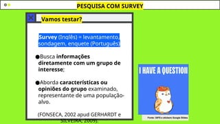 Vamos testar?
●Survey (Inglês) = levantamento,
sondagem, enquete (Português)
●Busca informações
diretamente com um grupo de
interesse;
●Aborda características ou
opiniões do grupo examinado,
representante de uma população-
alvo.
(FONSECA, 2002 apud GERHARDT e
SILVEIRA, 2009).
PESQUISA COM SURVEY
Fonte: GIFS e stickers Google Slides
 