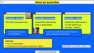 Questões abertas Questões fechadas Questões mistas
(GERHARDT e SILVEIRA, 2009, p. 70)
Permitem respostas livres. Apresentam alternativas
para o respondente.
Apresentam alternativas e
um item aberto (por
exemplo: “outros”).
TIPOS DE QUESTÕES
Favorecem quantificação e padronização dos
dados, propiciando comparações.
Aplicação
● Por um entrevistador
● Autopreenchimento (papel/ questionário digital)
O tratamento dos dados
é mais trabalhoso.
Fonte: GIFS e stickers Google Slides
 