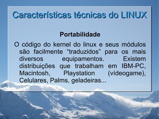 Características técnicas do LINUX Portabilidade O código do kernel do linux e seus módulos são facilmente “traduzidos” para os mais diversos equipamentos. Existem distribuições que trabalham em IBM-PC, Macintosh, Playstation (vídeogame), Celulares, Palms, geladeiras... 