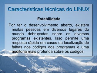 Caracteristicas técnicas do LINUX Estabilidade Por ter o desenvolvimento aberto, existem muitas pessoas em diversos lugares do mundo debruçadas sobre os diversos programas existentes. Isso permite uma resposta rápida em casos da localização de falhas nos códigos dos programas e uma auditoria mais profunda sobre os códigos. 