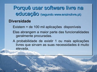 Porquê usar software livre na educação  (segundo www.ensinolivre.pt) Diversidade Existem + de 100 mil aplicações  disponíveis Elas abrangem a maior parte das funcionalidades geralmente procuradas. A probabilidade de existir 1 ou mais aplicações livres que sirvam as suas necessidades é muito elevada. 