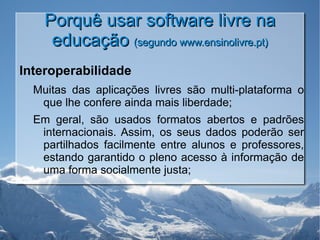 Porquê usar software livre na educação  (segundo www.ensinolivre.pt) Interoperabilidade Muitas das aplicações livres são multi-plataforma o que lhe confere ainda mais liberdade; Em geral, são usados formatos abertos e padrões internacionais. Assim, os seus dados poderão ser partilhados facilmente entre alunos e professores, estando garantido o pleno acesso à informação de uma forma socialmente justa; 