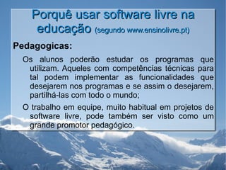 Porquê usar software livre na educação  (segundo www.ensinolivre.pt) Pedagogicas: Os alunos poderão estudar os programas que utilizam. Aqueles com competências técnicas para tal podem implementar as funcionalidades que desejarem nos programas e se assim o desejarem, partilhá-las com todo o mundo; O trabalho em equipe, muito habitual em projetos de software livre, pode também ser visto como um grande promotor pedagógico. 