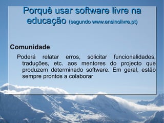 Porquê usar software livre na educação  (segundo www.ensinolivre.pt) Comunidade Poderá relatar erros, solicitar funcionalidades, traduções, etc. aos mentores do projecto que produzem determinado software. Em geral, estão sempre prontos a colaborar 