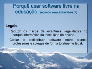 Porquê usar software livre na educação  (segundo www.ensinolivre.pt) Legais Reduzir os riscos de eventuais ilegalidades no parque informático da instituição de ensino. Copiar e redistribuir software entre alunos, professores e colegas de forma totalmente legal; 