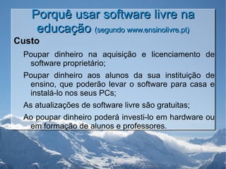 Porquê usar software livre na educação  (segundo www.ensinolivre.pt) Custo Poupar dinheiro na aquisição e licenciamento de software proprietário; Poupar dinheiro aos alunos da sua instituição de ensino, que poderão levar o software para casa e instalá-lo nos seus PCs; As atualizações de software livre são gratuitas; Ao poupar dinheiro poderá investi-lo em hardware ou em formação de alunos e professores. 