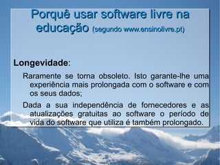Porquê usar software livre na educação  (segundo www.ensinolivre.pt) Longevidade : Raramente se torna obsoleto. Isto garante-lhe uma experiência mais prolongada com o software e com os seus dados; Dada a sua independência de fornecedores e as atualizações gratuitas ao software o período de vida do software que utiliza é também prolongado. 