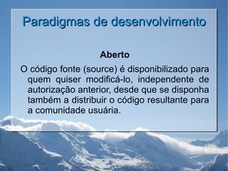 Paradigmas de desenvolvimento Aberto O código fonte (source) é disponibilizado para quem quiser modificá-lo, independente de autorização anterior, desde que se disponha também a distribuir o código resultante para a comunidade usuária. 