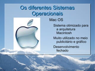 Os diferentes Sistemas Operacionais Mac OS Sistema otimizado para a arquitetura Macintosh Muito utilizado no meio publicitário e gráfico Desenvolvimento fechado 