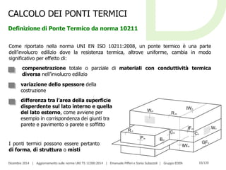 Dicembre 2014 | Aggiornamento sulle norme UNI TS 11300:2014 | Emanuele Pifferi e Sonia Subazzoli | Gruppo EDEN 10/120
CALCOLO DEI PONTI TERMICI
Definizione di Ponte Termico da norma 10211
Come riportato nella norma UNI EN ISO 10211:2008, un ponte termico è una parte
dell’involucro edilizio dove la resistenza termica, altrove uniforme, cambia in modo
significativo per effetto di:
compenetrazione totale o parziale di materiali con conduttività termica
diversa nell’involucro edilizio
variazione dello spessore della
costruzione
differenza tra l’area della superficie
disperdente sul lato interno e quella
del lato esterno, come avviene per
esempio in corrispondenza dei giunti tra
parete e pavimento o parete e soffitto
I ponti termici possono essere pertanto
di forma, di struttura o misti
 