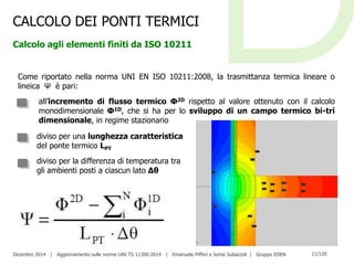 Dicembre 2014 | Aggiornamento sulle norme UNI TS 11300:2014 | Emanuele Pifferi e Sonia Subazzoli | Gruppo EDEN 11/120
CALCOLO DEI PONTI TERMICI
Calcolo agli elementi finiti da ISO 10211
Come riportato nella norma UNI EN ISO 10211:2008, la trasmittanza termica lineare o
lineica Ψ è pari:
all’incremento di flusso termico Φ2D rispetto al valore ottenuto con il calcolo
monodimensionale Φ1D, che si ha per lo sviluppo di un campo termico bi-tri
dimensionale, in regime stazionario
diviso per una lunghezza caratteristica
del ponte termico LPT
diviso per la differenza di temperatura tra
gli ambienti posti a ciascun lato Δθ
 