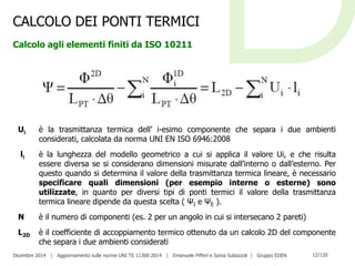 Dicembre 2014 | Aggiornamento sulle norme UNI TS 11300:2014 | Emanuele Pifferi e Sonia Subazzoli | Gruppo EDEN 12/120
CALCOLO DEI PONTI TERMICI
Calcolo agli elementi finiti da ISO 10211
Ui è la trasmittanza termica dell’ i-esimo componente che separa i due ambienti
considerati, calcolata da norma UNI EN ISO 6946:2008
li è la lunghezza del modello geometrico a cui si applica il valore Ui, e che risulta
essere diversa se si considerano dimensioni misurate dall’interno o dall’esterno. Per
questo quando si determina il valore della trasmittanza termica lineare, è necessario
specificare quali dimensioni (per esempio interne o esterne) sono
utilizzate, in quanto per diversi tipi di ponti termici il valore della trasmittanza
termica lineare dipende da questa scelta ( ΨI e ΨE ).
N è il numero di componenti (es. 2 per un angolo in cui si intersecano 2 pareti)
L2D è il coefficiente di accoppiamento termico ottenuto da un calcolo 2D del componente
che separa i due ambienti considerati
 