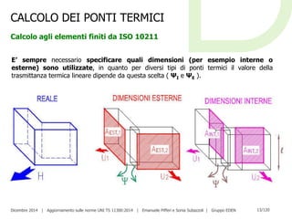 Dicembre 2014 | Aggiornamento sulle norme UNI TS 11300:2014 | Emanuele Pifferi e Sonia Subazzoli | Gruppo EDEN 13/120
CALCOLO DEI PONTI TERMICI
Calcolo agli elementi finiti da ISO 10211
E’ sempre necessario specificare quali dimensioni (per esempio interne o
esterne) sono utilizzate, in quanto per diversi tipi di ponti termici il valore della
trasmittanza termica lineare dipende da questa scelta ( ΨI e ΨE ).
 