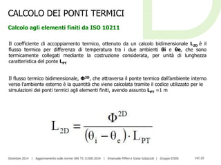 Dicembre 2014 | Aggiornamento sulle norme UNI TS 11300:2014 | Emanuele Pifferi e Sonia Subazzoli | Gruppo EDEN 14/120
CALCOLO DEI PONTI TERMICI
Calcolo agli elementi finiti da ISO 10211
Il coefficiente di accoppiamento termico, ottenuto da un calcolo bidimensionale L2D è il
flusso termico per differenza di temperatura tra i due ambienti θi e θe, che sono
termicamente collegati mediante la costruzione considerata, per unità di lunghezza
caratteristica del ponte LPT
Il flusso termico bidimensionale, Φ2D, che attraversa il ponte termico dall’ambiente interno
verso l’ambiente esterno è la quantità che viene calcolata tramite il codice utilizzato per le
simulazioni dei ponti termici agli elementi finiti, avendo assunto LPT =1 m
 