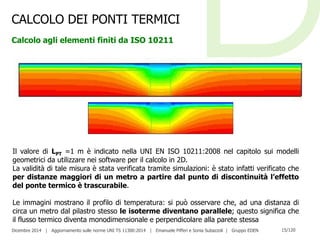 Dicembre 2014 | Aggiornamento sulle norme UNI TS 11300:2014 | Emanuele Pifferi e Sonia Subazzoli | Gruppo EDEN 15/120
CALCOLO DEI PONTI TERMICI
Calcolo agli elementi finiti da ISO 10211
Il valore di LPT =1 m è indicato nella UNI EN ISO 10211:2008 nel capitolo sui modelli
geometrici da utilizzare nei software per il calcolo in 2D.
La validità di tale misura è stata verificata tramite simulazioni: è stato infatti verificato che
per distanze maggiori di un metro a partire dal punto di discontinuità l’effetto
del ponte termico è trascurabile.
Le immagini mostrano il profilo di temperatura: si può osservare che, ad una distanza di
circa un metro dal pilastro stesso le isoterme diventano parallele; questo significa che
il flusso termico diventa monodimensionale e perpendicolare alla parete stessa
 