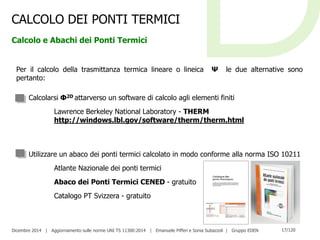 Dicembre 2014 | Aggiornamento sulle norme UNI TS 11300:2014 | Emanuele Pifferi e Sonia Subazzoli | Gruppo EDEN 17/120
CALCOLO DEI PONTI TERMICI
Calcolo e Abachi dei Ponti Termici
Per il calcolo della trasmittanza termica lineare o lineica Ψ le due alternative sono
pertanto:
Calcolarsi Φ2D attarverso un software di calcolo agli elementi finiti
Lawrence Berkeley National Laboratory - THERM
http://windows.lbl.gov/software/therm/therm.html
Utilizzare un abaco dei ponti termici calcolato in modo conforme alla norma ISO 10211
Atlante Nazionale dei ponti termici
Abaco dei Ponti Termici CENED - gratuito
Catalogo PT Svizzera - gratuito
 