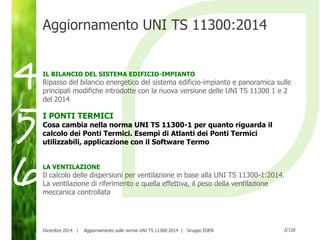 2/120Dicembre 2014 | Aggiornamento sulle norme UNI TS 11300:2014 | Gruppo EDEN
Aggiornamento UNI TS 11300:2014
IL BILANCIO DEL SISTEMA EDIFICIO-IMPIANTO
Ripasso del bilancio energetico del sistema edificio-impianto e panoramica sulle
principali modifiche introdotte con la nuova versione delle UNI TS 11300 1 e 2
del 2014
I PONTI TERMICI
Cosa cambia nella norma UNI TS 11300-1 per quanto riguarda il
calcolo dei Ponti Termici. Esempi di Atlanti dei Ponti Termici
utilizzabili, applicazione con il Software Termo
LA VENTILAZIONE
Il calcolo delle dispersioni per ventilazione in base alla UNI TS 11300-1:2014.
La ventilazione di riferimento e quella effettiva, il peso della ventilazione
meccanica controllata
5
6
4
 